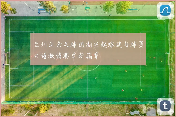 兰州业余足球热潮兴起球迷与球员共谱激情赛季新篇章