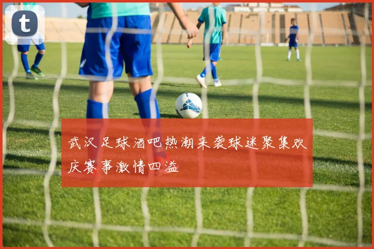 武汉足球酒吧热潮来袭球迷聚集欢庆赛事激情四溢