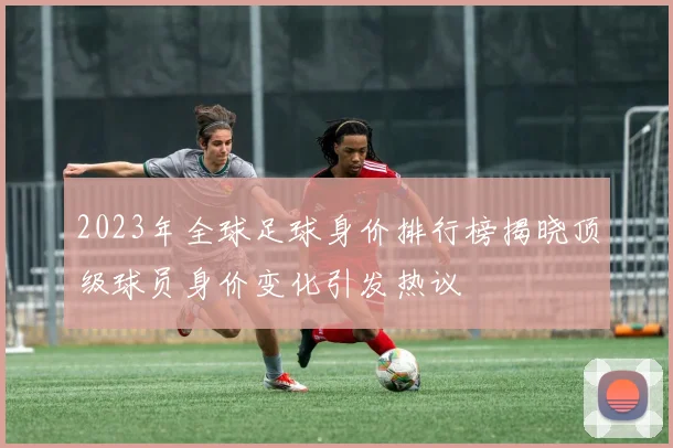 2023年全球足球身价排行榜揭晓顶级球员身价变化引发热议