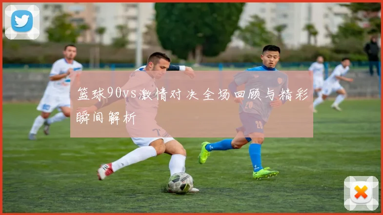 篮球90vs激情对决全场回顾与精彩瞬间解析