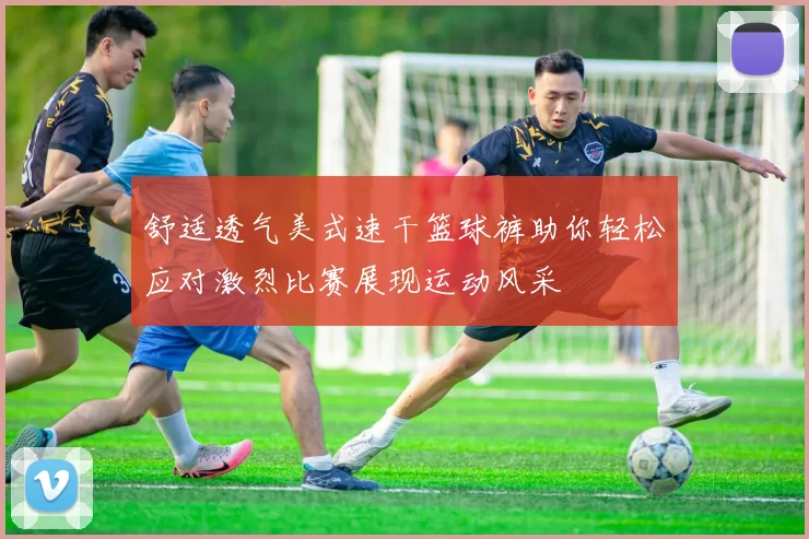 舒适透气美式速干篮球裤助你轻松应对激烈比赛展现运动风采