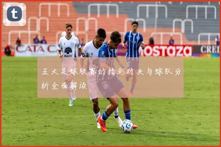 五大足球联赛的精彩对决与球队分析全面解读