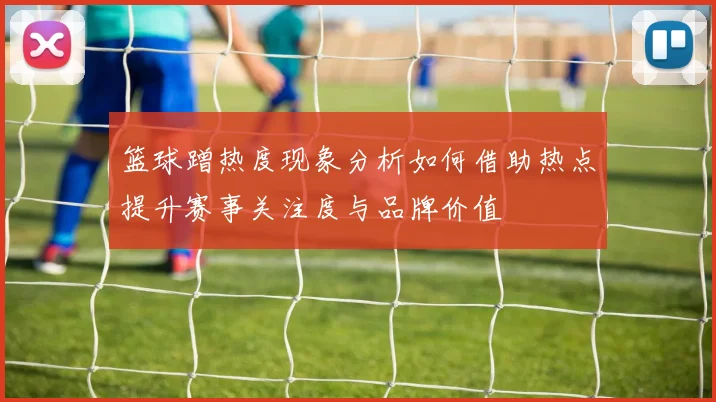 篮球蹭热度现象分析如何借助热点提升赛事关注度与品牌价值